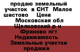 продаю земельный участок  в СНТ “Малое шастово“ › Цена ­ 1 900 000 - Московская обл., Щелковский р-н, Фряново пгт Недвижимость » Земельные участки продажа   